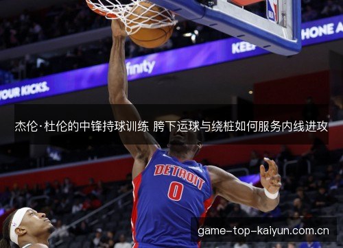 杰伦·杜伦的中锋持球训练 胯下运球与绕桩如何服务内线进攻 杰伦·杜伦的中锋持球训练 胯下运球与绕桩如何服务内线进攻